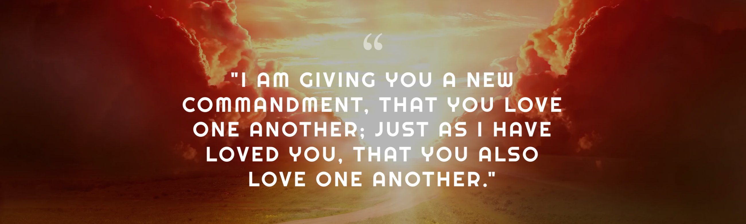 "I am giving you a new commandment, that you love one another; just as I have loved you, that you also love one another." — John 13:34